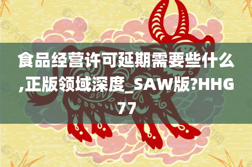 食品经营许可延期需要些什么,正版领域深度_SAW版?HHG77