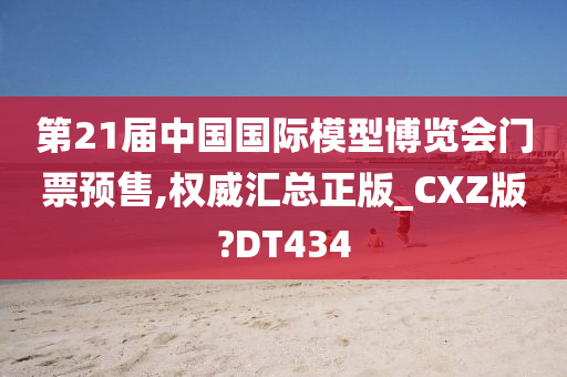 第21届中国国际模型博览会门票预售,权威汇总正版_CXZ版?DT434