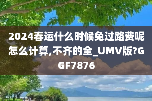 2024春运什么时候免过路费呢怎么计算,不齐的全_UMV版?GGF7876