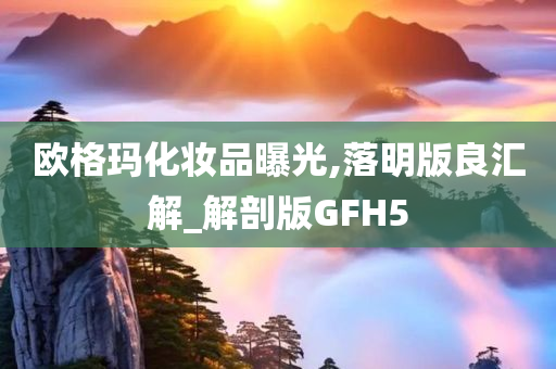 欧格玛化妆品曝光,落明版良汇解_解剖版GFH5