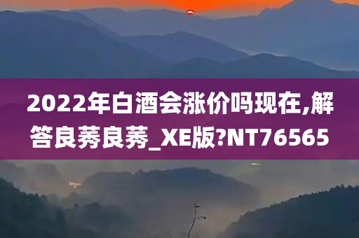 2022年白酒会涨价吗现在,解答良莠良莠_XE版?NT76565