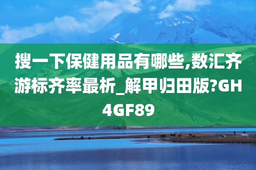 搜一下保健用品有哪些,数汇齐游标齐率最析_解甲归田版?GH4GF89