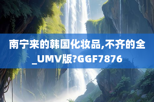 南宁来的韩国化妆品,不齐的全_UMV版?GGF7876