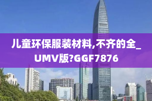 儿童环保服装材料,不齐的全_UMV版?GGF7876