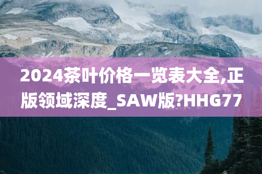 2024茶叶价格一览表大全,正版领域深度_SAW版?HHG77