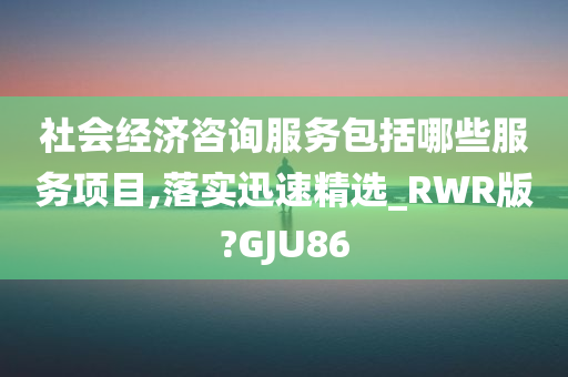 社会经济咨询服务包括哪些服务项目,落实迅速精选_RWR版?GJU86