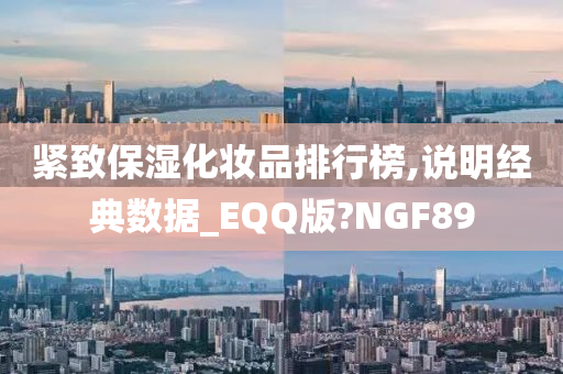 紧致保湿化妆品排行榜,说明经典数据_EQQ版?NGF89