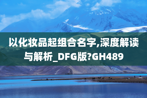 以化妆品起组合名字,深度解读与解析_DFG版?GH489