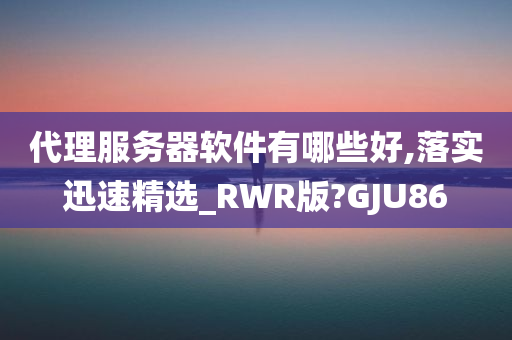 代理服务器软件有哪些好,落实迅速精选_RWR版?GJU86