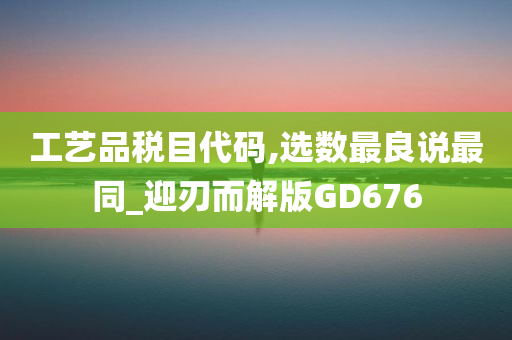 工艺品税目代码,选数最良说最同_迎刃而解版GD676