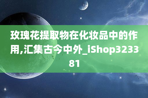 玫瑰花提取物在化妆品中的作用,汇集古今中外_iShop323381