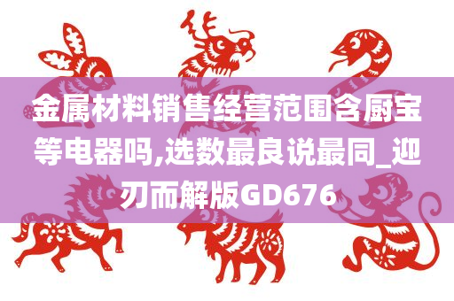 金属材料销售经营范围含厨宝等电器吗,选数最良说最同_迎刃而解版GD676