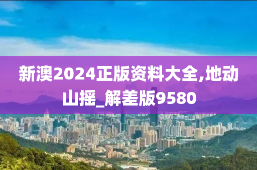 新澳2024正版资料大全,地动山摇_解差版9580