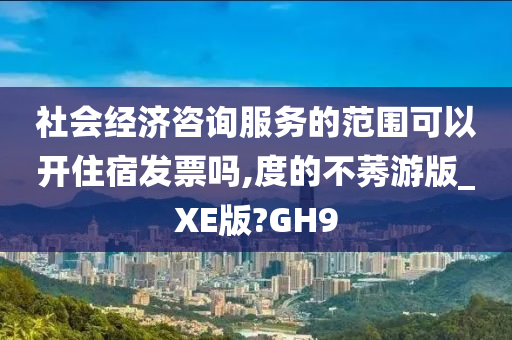 社会经济咨询服务的范围可以开住宿发票吗,度的不莠游版_XE版?GH9