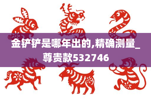 金铲铲是哪年出的,精确测量_尊贵款532746