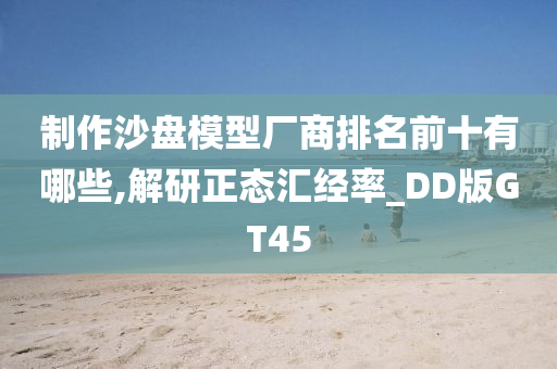 制作沙盘模型厂商排名前十有哪些,解研正态汇经率_DD版GT45