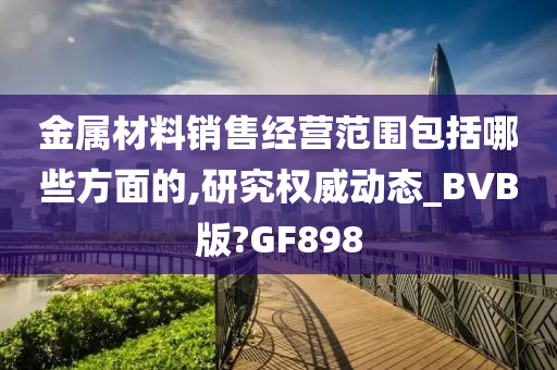 金属材料销售经营范围包括哪些方面的,研究权威动态_BVB版?GF898