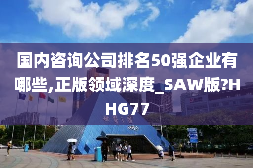 国内咨询公司排名50强企业有哪些,正版领域深度_SAW版?HHG77