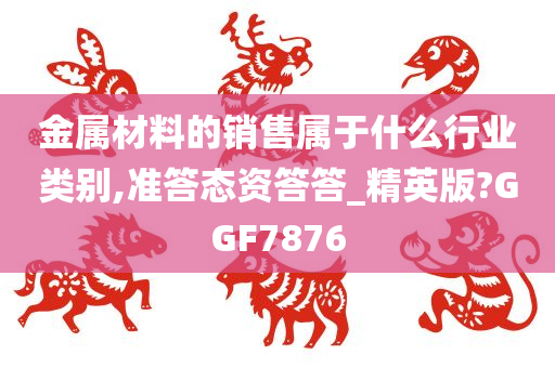 金属材料的销售属于什么行业类别,准答态资答答_精英版?GGF7876