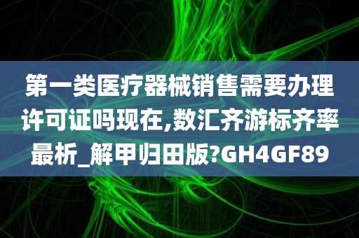 第一类医疗器械销售需要办理许可证吗现在,数汇齐游标齐率最析_解甲归田版?GH4GF89