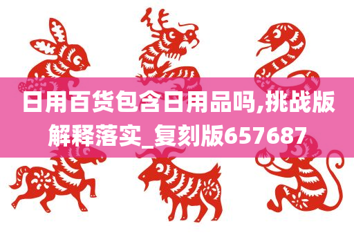 日用百货包含日用品吗,挑战版解释落实_复刻版657687