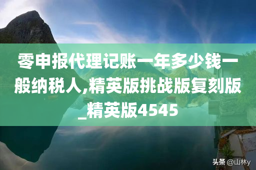 零申报代理记账一年多少钱一般纳税人,精英版挑战版复刻版_精英版4545