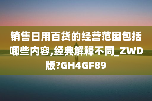 销售日用百货的经营范围包括哪些内容,经典解释不同_ZWD版?GH4GF89