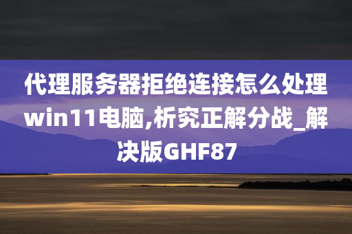 代理服务器拒绝连接怎么处理win11电脑,析究正解分战_解决版GHF87