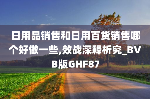 日用品销售和日用百货销售哪个好做一些,效战深释析究_BVB版GHF87