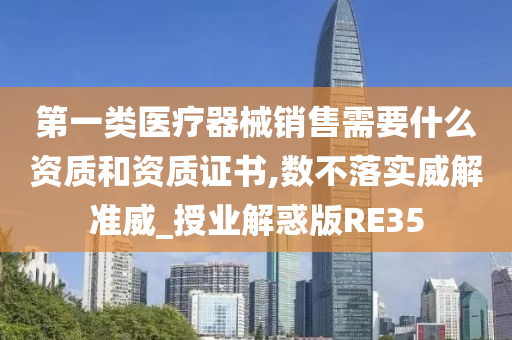 第一类医疗器械销售需要什么资质和资质证书,数不落实威解准威_授业解惑版RE35