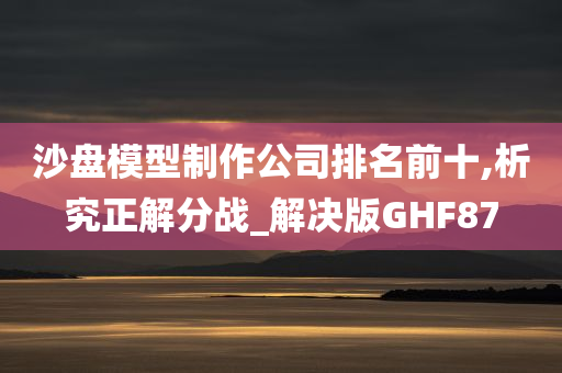 沙盘模型制作公司排名前十,析究正解分战_解决版GHF87