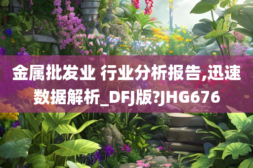 金属批发业 行业分析报告,迅速数据解析_DFJ版?JHG676