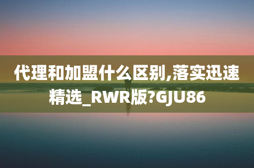 代理和加盟什么区别,落实迅速精选_RWR版?GJU86