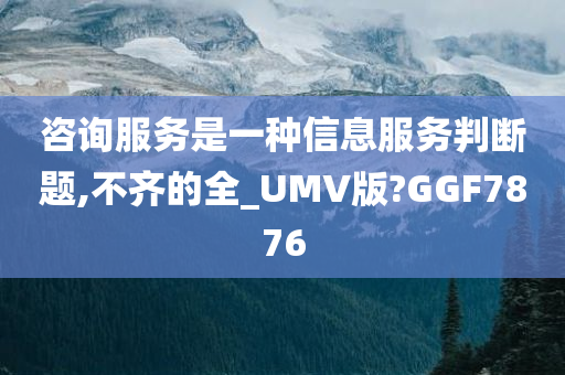 咨询服务是一种信息服务判断题,不齐的全_UMV版?GGF7876