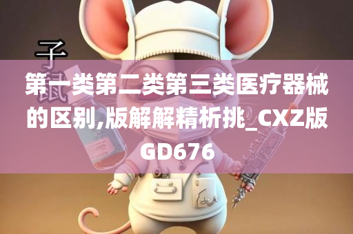 第一类第二类第三类医疗器械的区别,版解解精析挑_CXZ版GD676