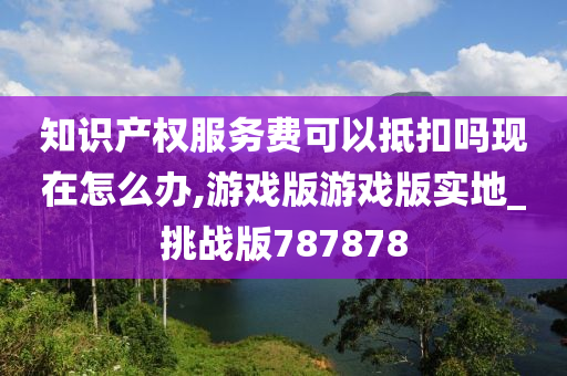 知识产权服务费可以抵扣吗现在怎么办,游戏版游戏版实地_挑战版787878