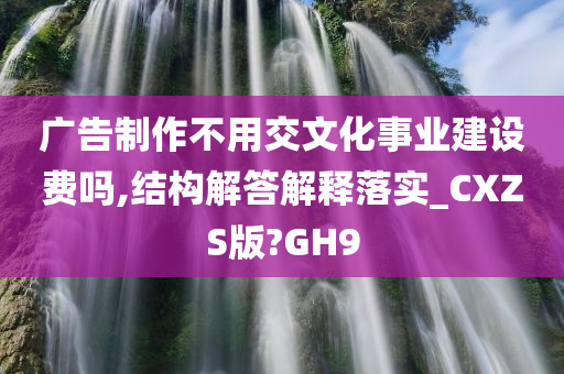 广告制作不用交文化事业建设费吗,结构解答解释落实_CXZS版?GH9