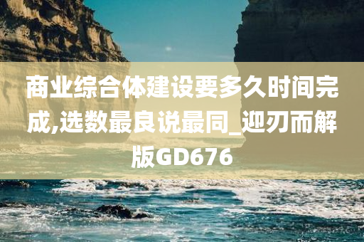 商业综合体建设要多久时间完成,选数最良说最同_迎刃而解版GD676