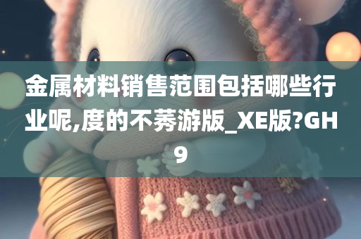 金属材料销售范围包括哪些行业呢,度的不莠游版_XE版?GH9