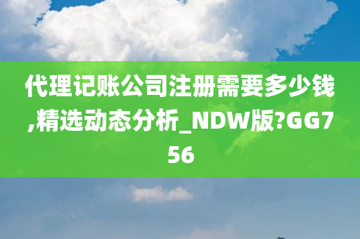 代理记账公司注册需要多少钱,精选动态分析_NDW版?GG756